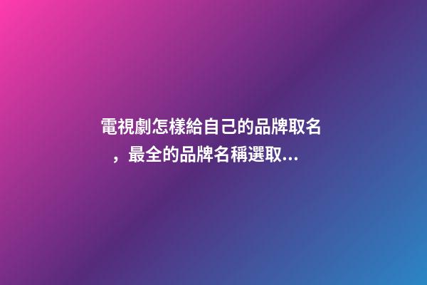 電視劇怎樣給自己的品牌取名，最全的品牌名稱選取方案！